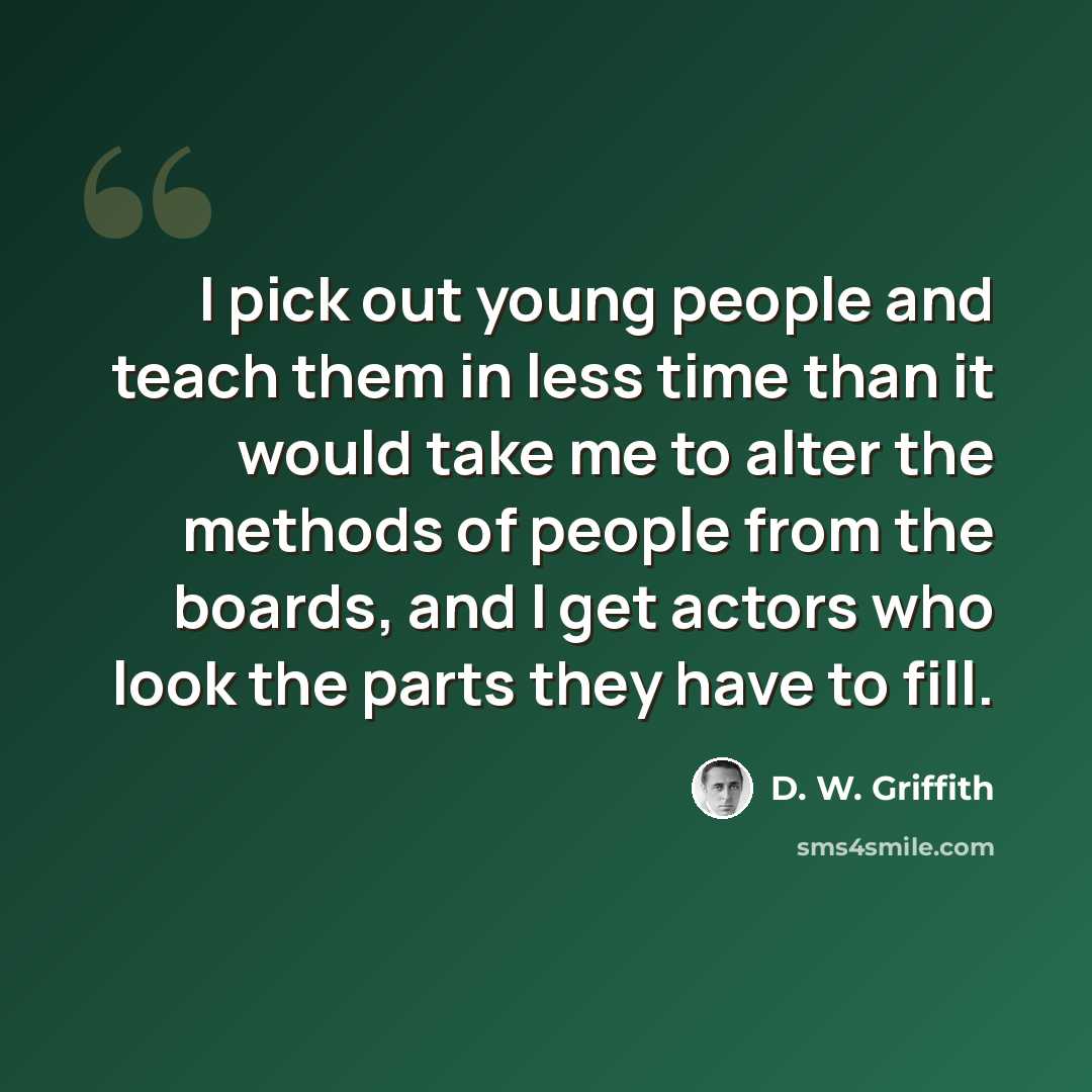 “I pick out young people and teach them in less time than it would take me to alter the methods of people from the boards, and I get actors who look the parts they have to fill.” quote by D. W. Griffith