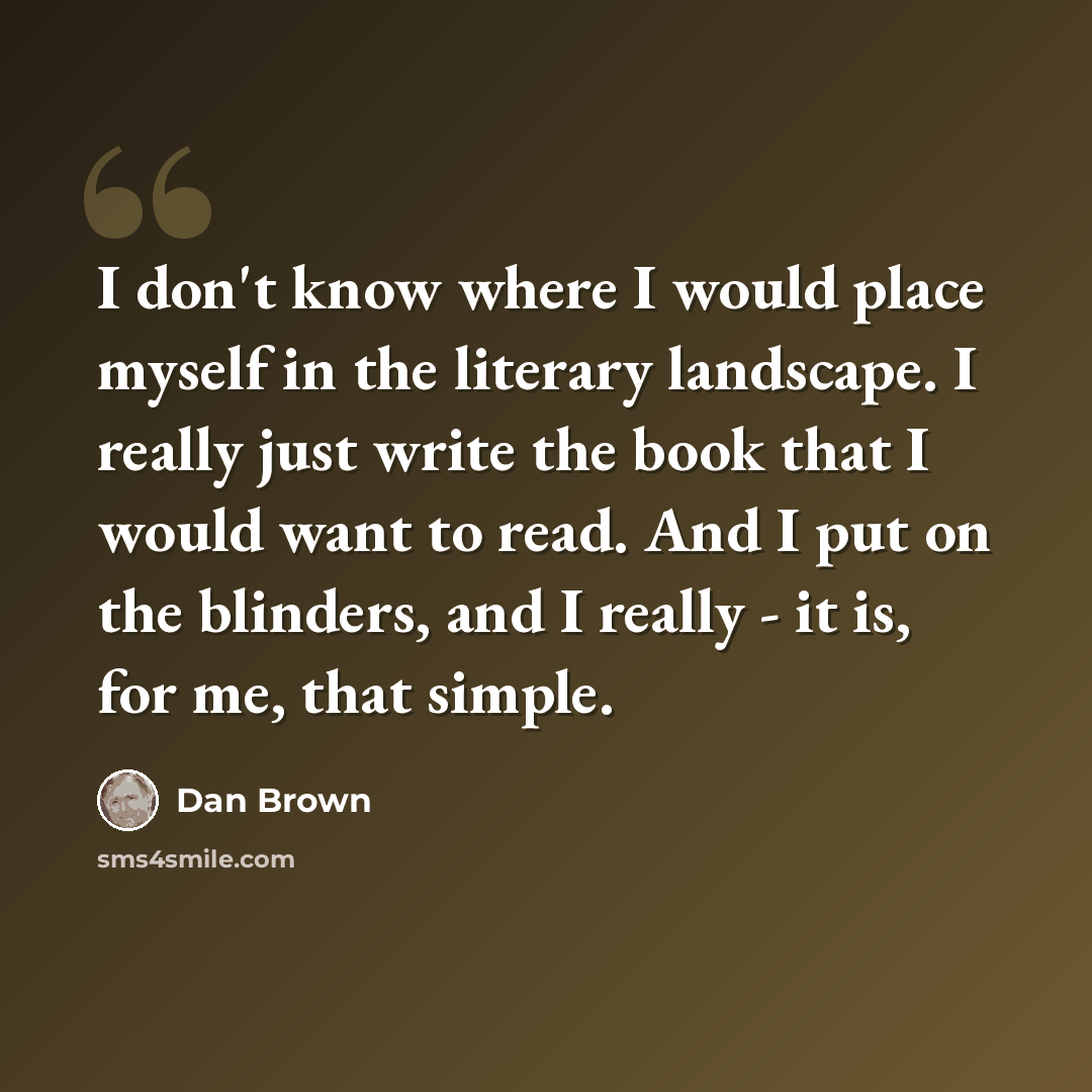 “I don't know where I would place myself in the literary landscape. I really just write the book that I would want to read. And I put on the blinders, and I really - it is, for me, that simple.” quote by Dan Brown