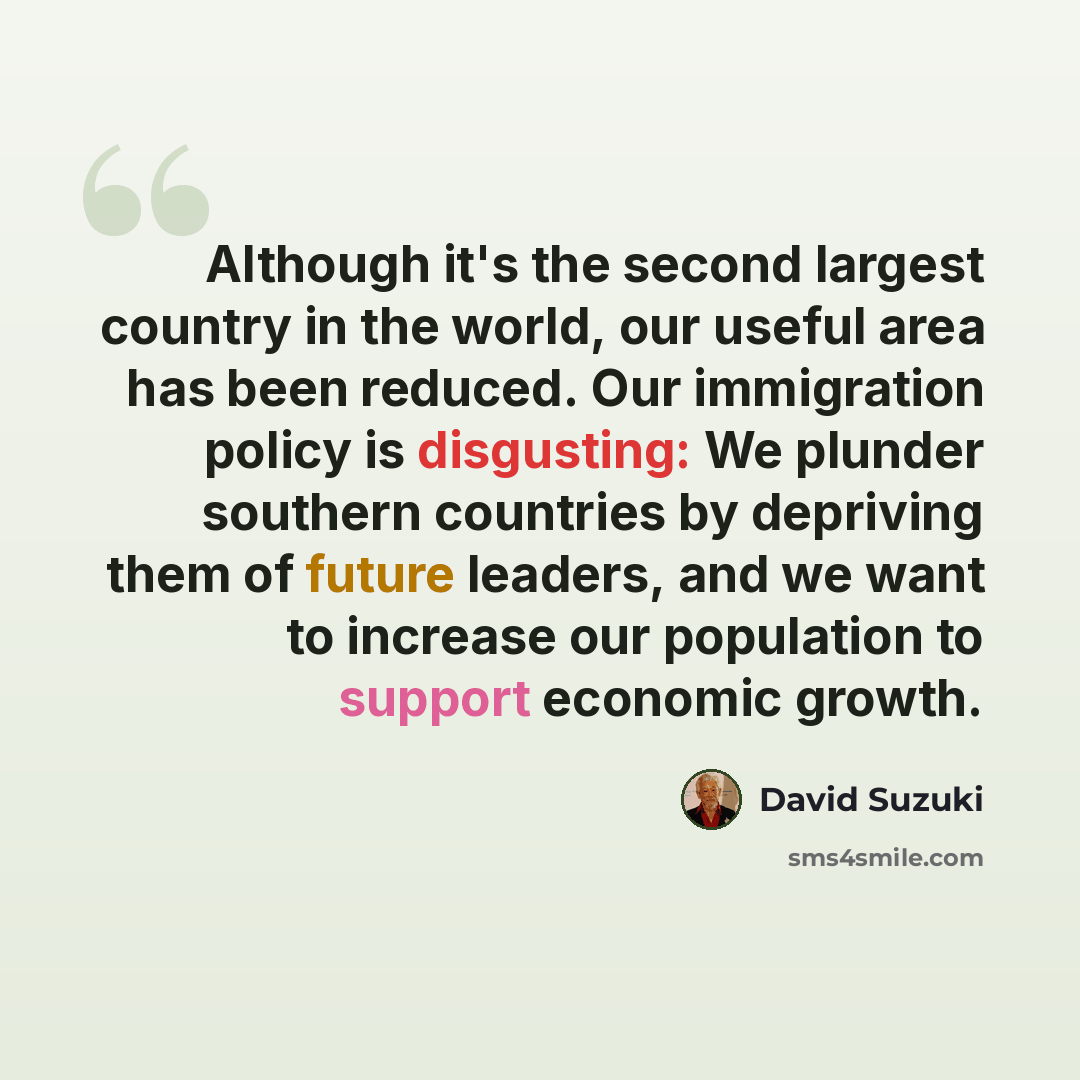 “Although it's the second largest country in the world, our useful area has been reduced. Our immigration policy is disgusting: We plunder southern countries by depriving them of future leaders, and we want to increase our population to support economic growth.” quote by David Suzuki