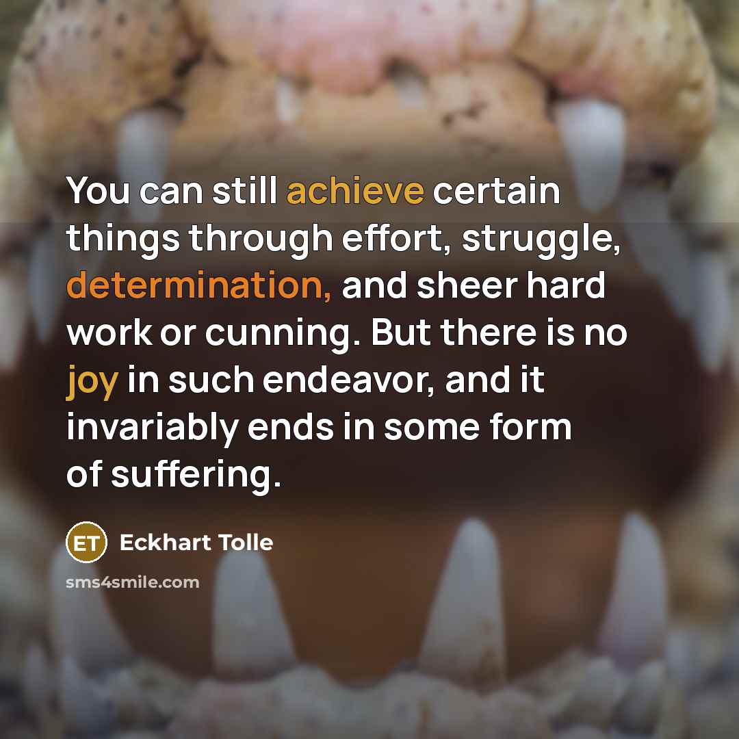 “You can still achieve certain things through effort, struggle, determination, and sheer hard work or cunning. But there is no joy in such endeavor, and it invariably ends in some form of suffering.” quote by Eckhart Tolle