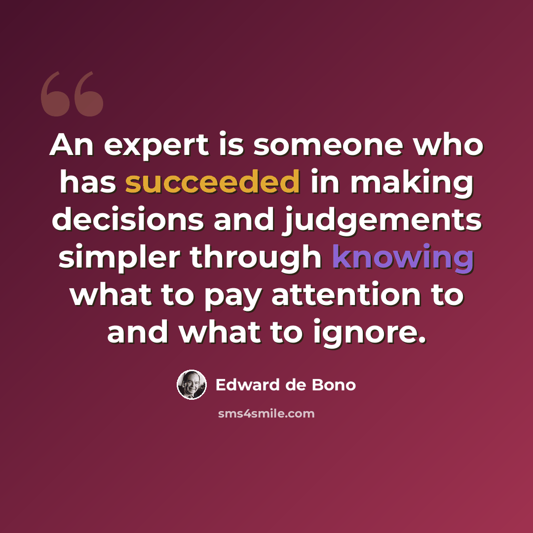 “An expert is someone who has succeeded in making decisions and judgements simpler through knowing what to pay attention to and what to ignore.” quote by Edward De Bono