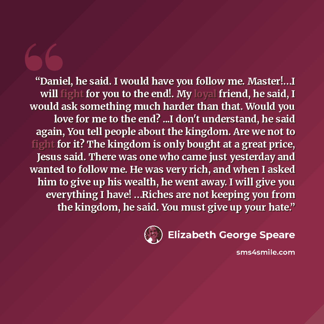 “Daniel, he said. I would have you follow me. Master!…I will fight for you to the end!. My loyal friend, he said, I would ask something much harder than that. Would you love for me to the end? ...I don't understand, he said again, You tell people about the kingdom. Are we not to fight for it? The…” quote by Elizabeth George Speare