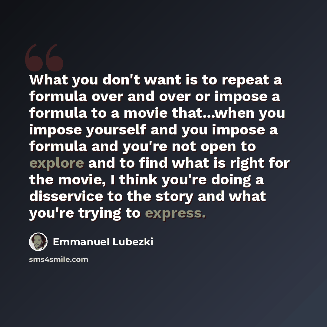 “What you don't want is to repeat a formula over and over or impose a formula to a movie that...when you impose yourself and you impose a formula and you're not open to explore and to find what is right for the movie, I think you're doing a disservice to the story and what you're trying to express.” quote by Emmanuel Lubezki