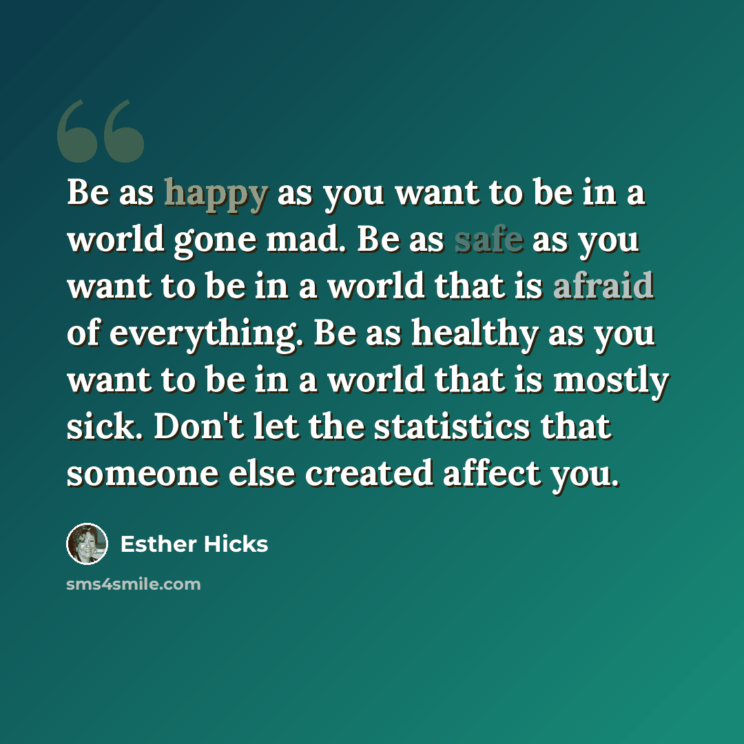“Be as happy as you want to be in a world gone mad. Be as safe as you want to be in a world that is afraid of everything. Be as healthy as you want to be in a world that is mostly sick. Don't let the statistics that someone else created affect you.” quote by Esther Hicks