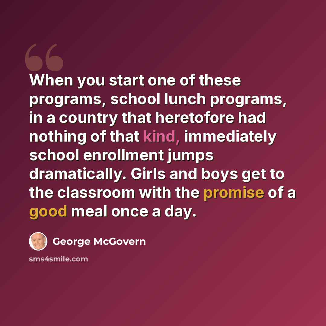 “When you start one of these programs, school lunch programs, in a country that heretofore had nothing of that kind, immediately school enrollment jumps dramatically. Girls and boys get to the classroom with the promise of a good meal once a day.” quote by George McGovern