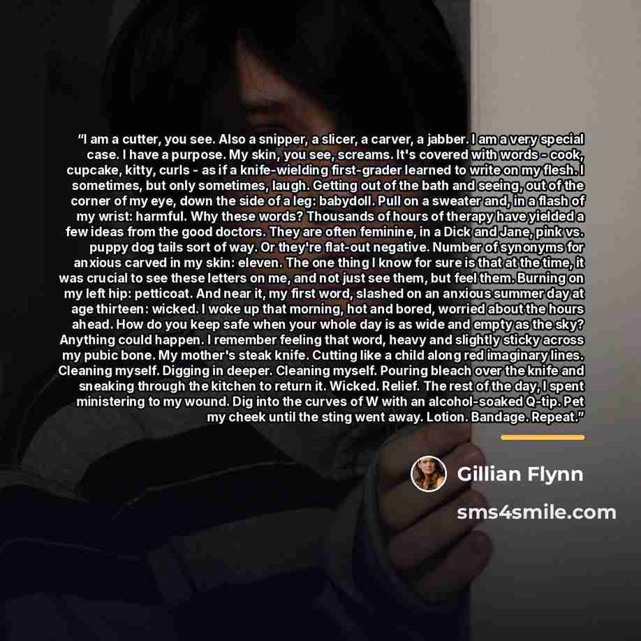 “I am a cutter, you see. Also a snipper, a slicer, a carver, a jabber. I am a very special case. I have a purpose. My skin, you see, screams. It's covered with words - cook, cupcake, kitty, curls - as if a knife-wielding first-grader learned to write on my flesh. I sometimes, but only sometimes…” quote by Gillian Flynn