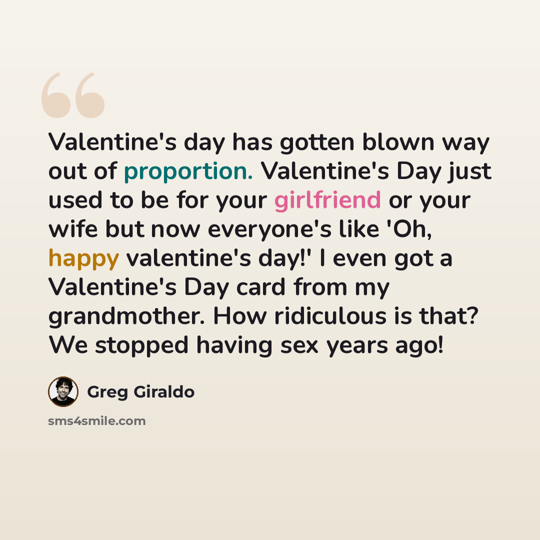 “Valentine's day has gotten blown way out of proportion. Valentine's Day just used to be for your girlfriend or your wife but now everyone's like 'Oh, happy valentine's day!' I even got a Valentine's Day card from my grandmother. How ridiculous is that? We stopped having sex years ago!” quote by Greg Giraldo