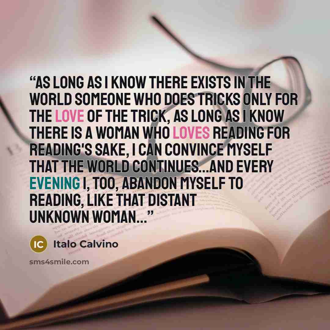 “As long as I know there exists in the world someone who does tricks only for the love of the trick, as long as I know there is a woman who loves reading for reading's sake, I can convince myself that the world continues...And every evening I, too, abandon myself to reading, like that distant…” quote by Italo Calvino
