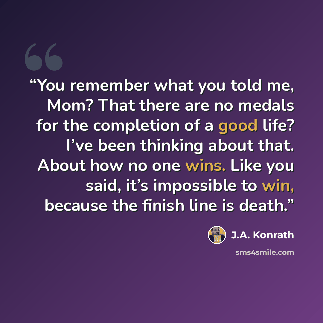 “You remember what you told me, Mom? That there are no medals for the completion of a good life? I’ve been thinking about that. About how no one wins. Like you said, it’s impossible to win, because the finish line is death.” quote by J.A. Konrath