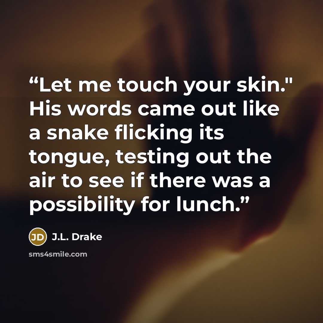 “Let me touch your skin." His words came out like a snake flicking its tongue, testing out the air to see if there was a possibility for lunch.” quote by J.L. Drake