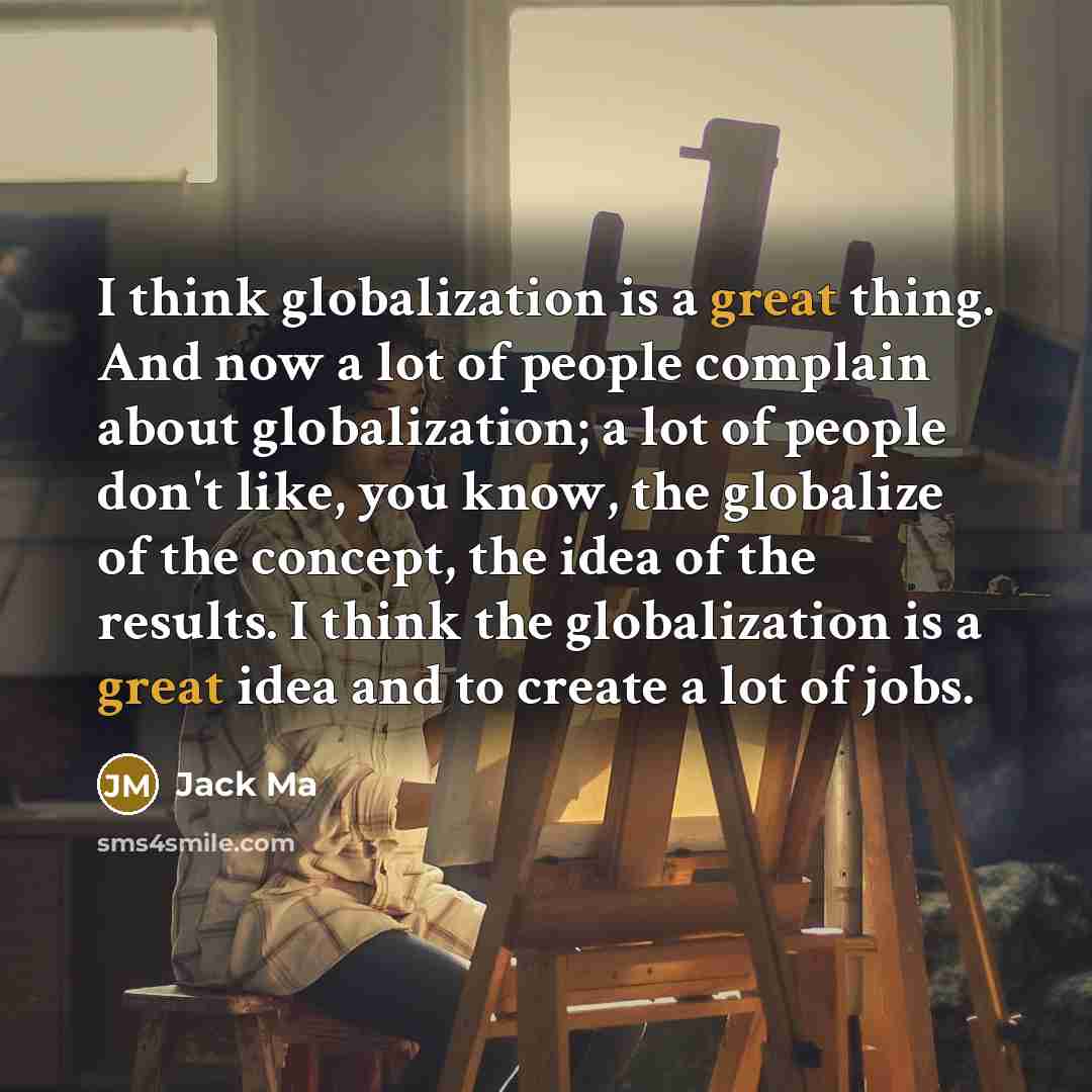 “I think globalization is a great thing. And now a lot of people complain about globalization; a lot of people don't like, you know, the globalize of the concept, the idea of the results. I think the globalization is a great idea and to create a lot of jobs.” quote by Jack Ma
