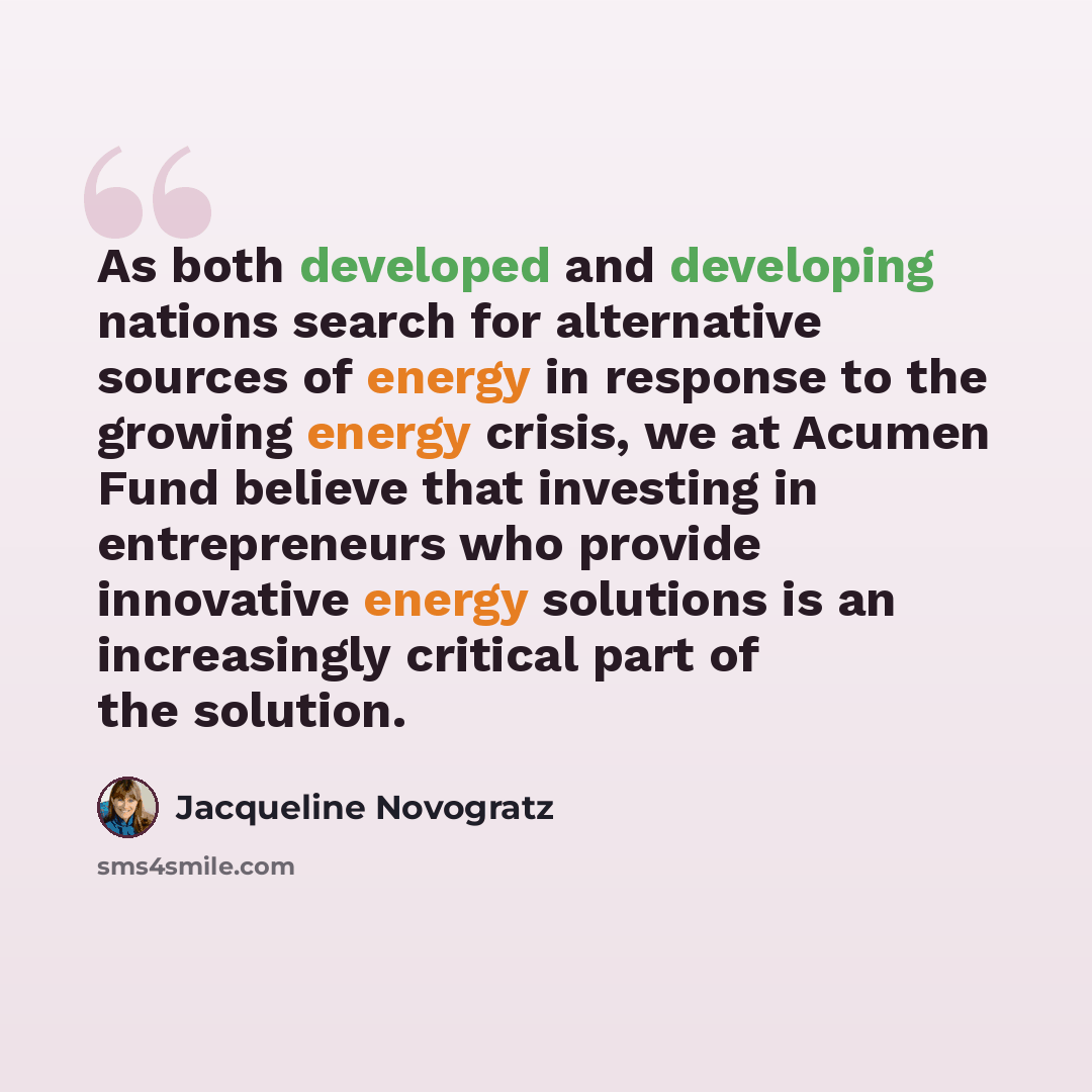 “As both developed and developing nations search for alternative sources of energy in response to the growing energy crisis, we at Acumen Fund believe that investing in entrepreneurs who provide innovative energy solutions is an increasingly critical part of the solution.” quote by Jacqueline Novogratz