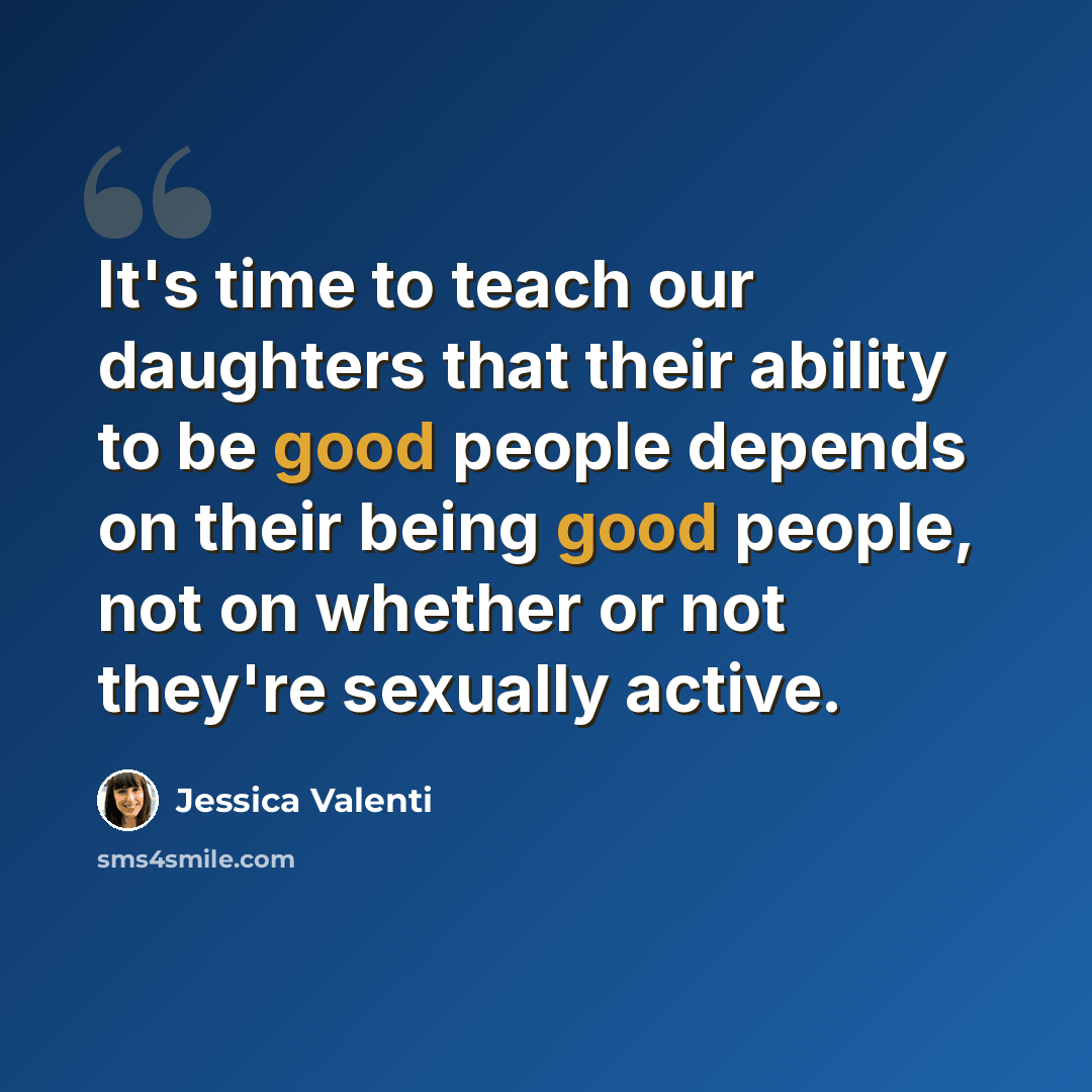 “It's time to teach our daughters that their ability to be good people depends on their being good people, not on whether or not they're sexually active.” quote by Jessica Valenti