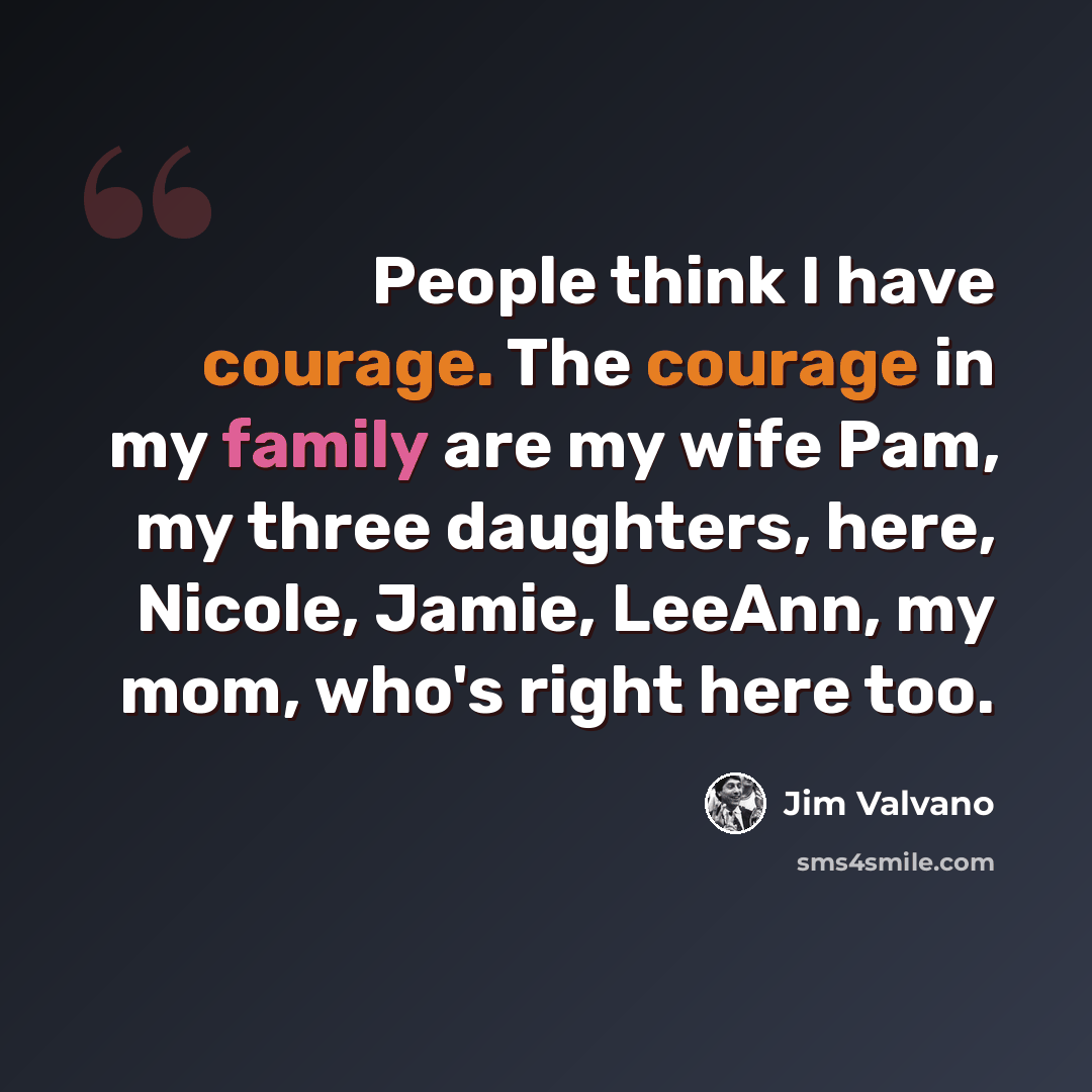 “People think I have courage. The courage in my family are my wife Pam, my three daughters, here, Nicole, Jamie, LeeAnn, my mom, who's right here too.” quote by Jim Valvano