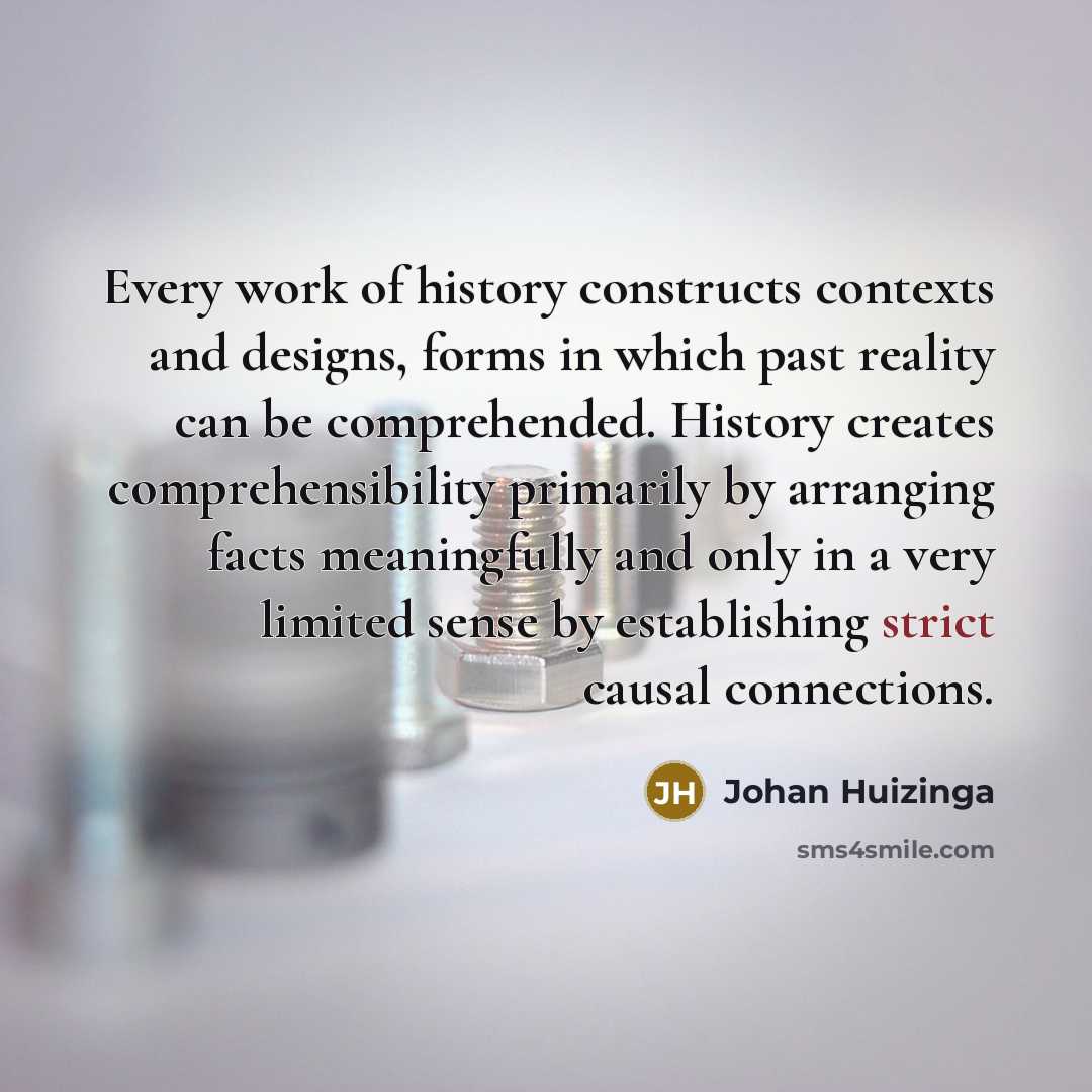 “Every work of history constructs contexts and designs, forms in which past reality can be comprehended. History creates comprehensibility primarily by arranging facts meaningfully and only in a very limited sense by establishing strict causal connections.” quote by Johan Huizinga