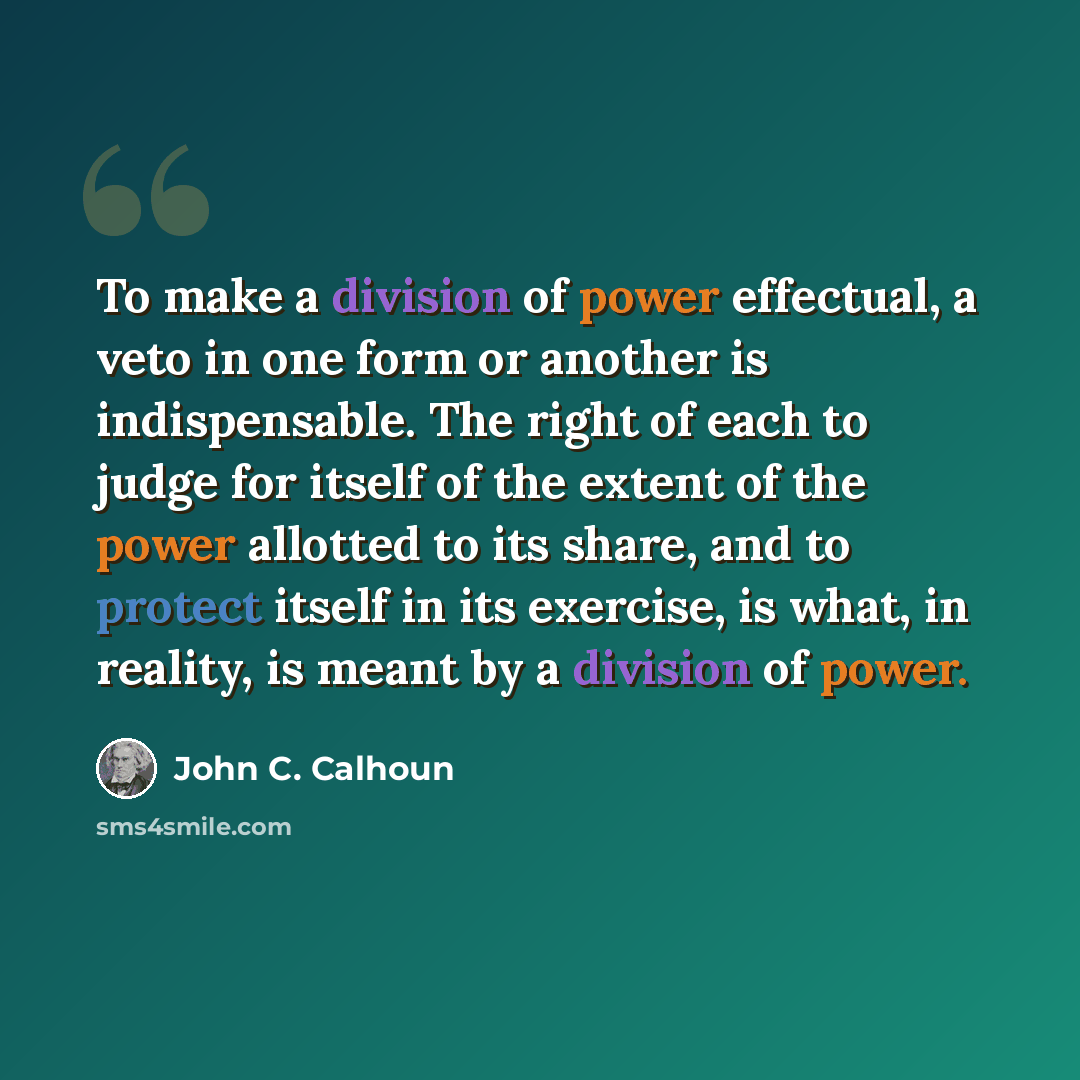 “To make a division of power effectual, a veto in one form or another is indispensable. The right of each to judge for itself of the extent of the power allotted to its share, and to protect itself in its exercise, is what, in reality, is meant by a division of power.” quote by John C. Calhoun