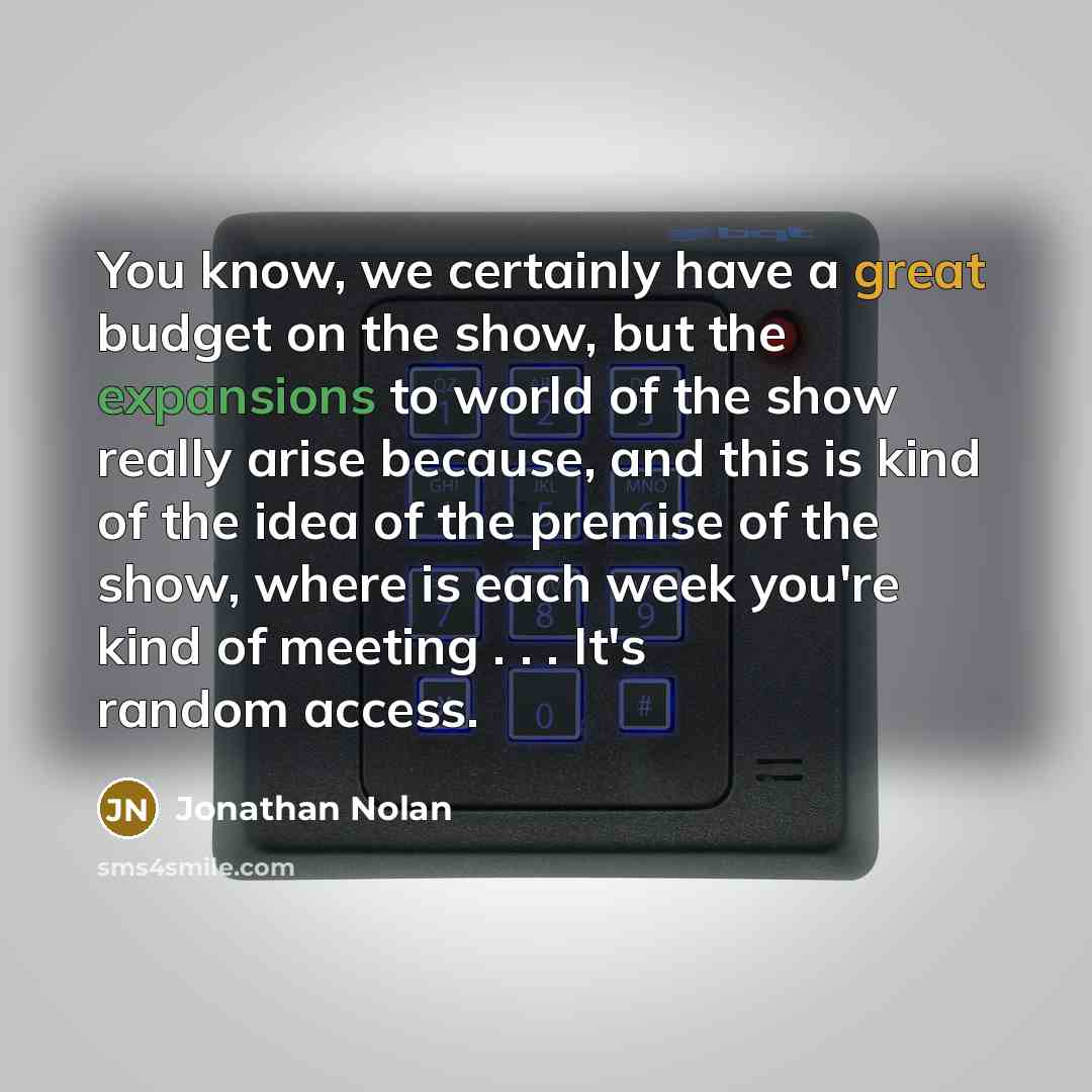 “You know, we certainly have a great budget on the show, but the expansions to world of the show really arise because, and this is kind of the idea of the premise of the show, where is each week you're kind of meeting . . . It's random access.” quote by Jonathan Nolan
