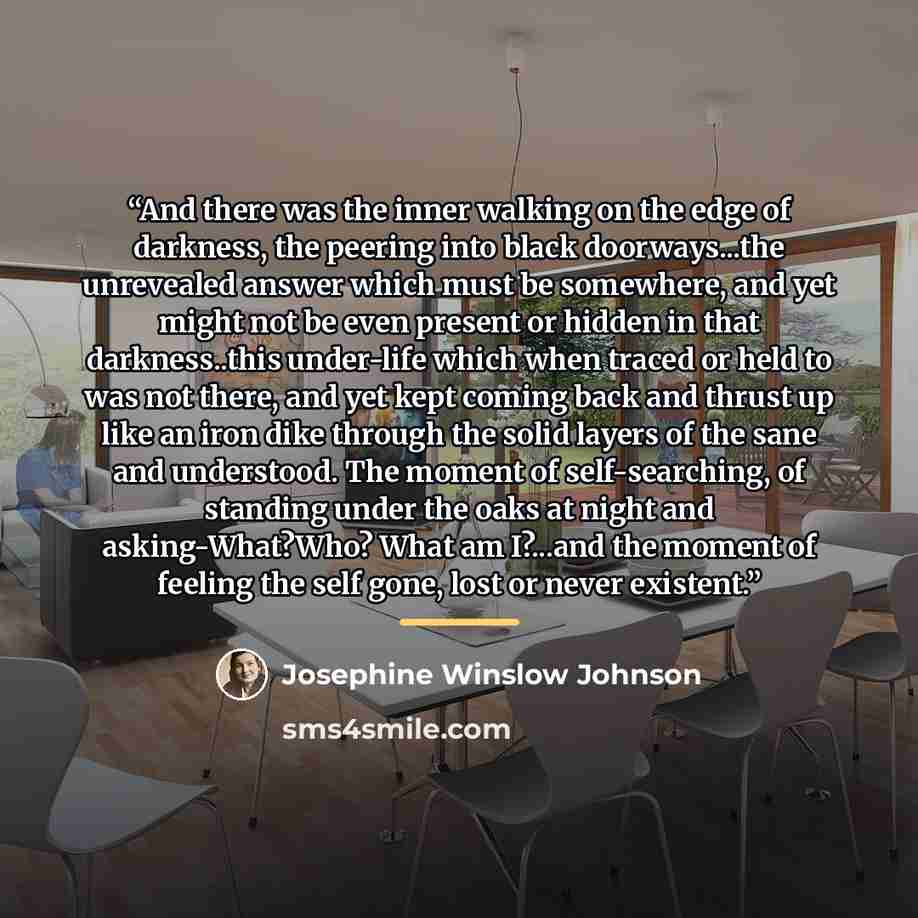“And there was the inner walking on the edge of darkness, the peering into black doorways...the unrevealed answer which must be somewhere, and yet might not be even present or hidden in that darkness..this under-life which when traced or held to was not there, and yet kept coming back and thrust up…” quote by Josephine Winslow Johnson