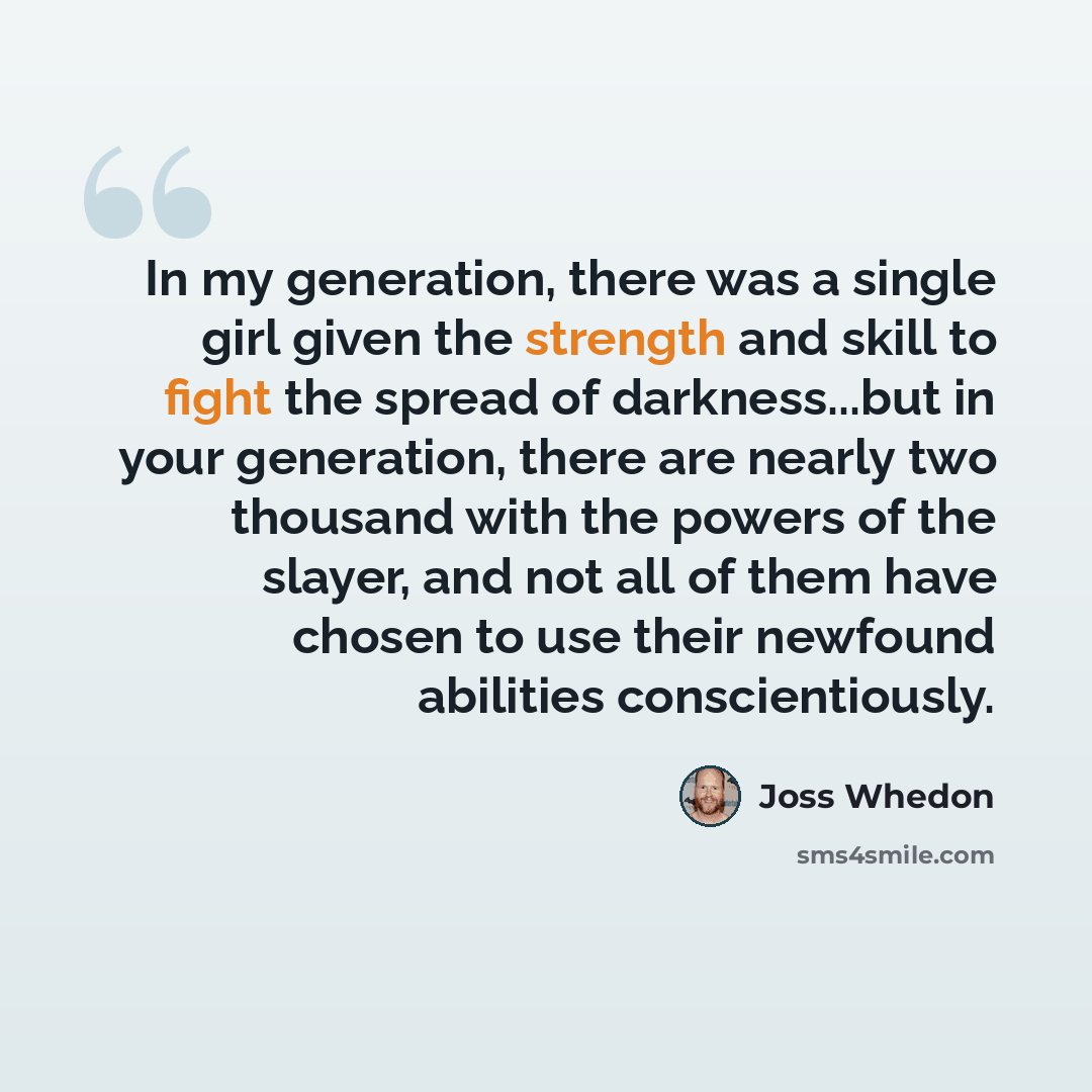 “In my generation, there was a single girl given the strength and skill to fight the spread of darkness...but in your generation, there are nearly two thousand with the powers of the slayer, and not all of them have chosen to use their newfound abilities conscientiously.” quote by Joss Whedon