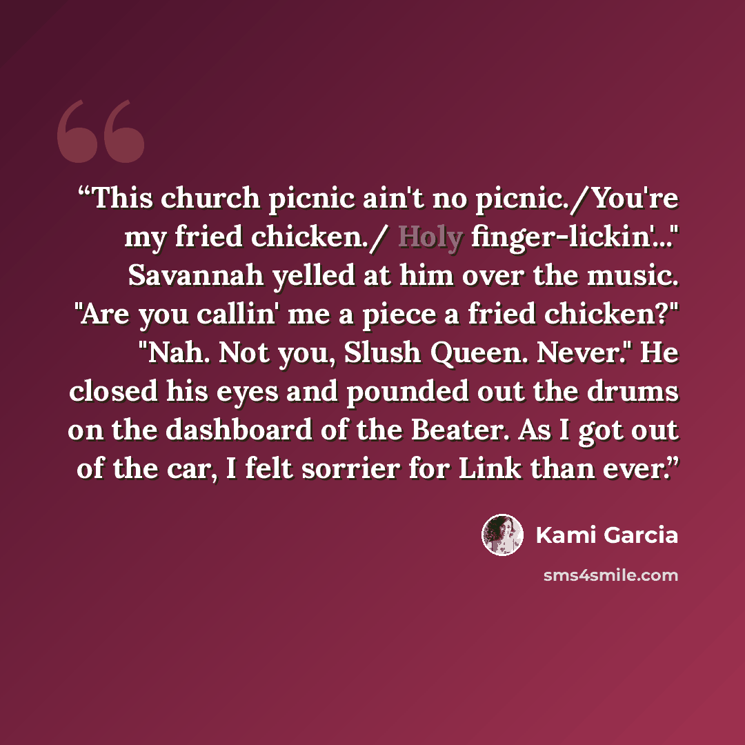 “This church picnic ain't no picnic./You're my fried chicken./ Holy finger-lickin'..." Savannah yelled at him over the music. "Are you callin' me a piece a fried chicken?" "Nah. Not you, Slush Queen. Never." He closed his eyes and pounded out the drums on the dashboard of the Beater. As I got out…” quote by Kami Garcia