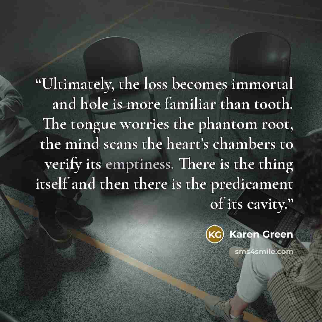 “Ultimately, the loss becomes immortal and hole is more familiar than tooth. The tongue worries the phantom root, the mind scans the heart's chambers to verify its emptiness. There is the thing itself and then there is the predicament of its cavity.” quote by Karen Green