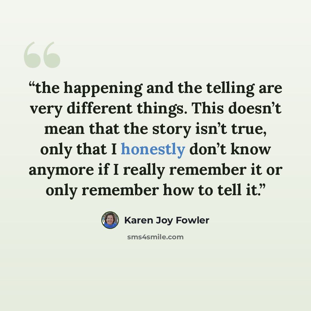 “the happening and the telling are very different things. This doesn’t mean that the story isn’t true, only that I honestly don’t know anymore if I really remember it or only remember how to tell it.” quote by Karen Joy Fowler