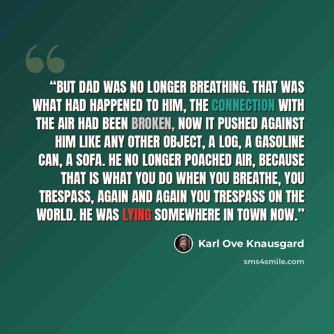 “But Dad was no longer breathing. That was what had happened to him, the connection with the air had been broken, now it pushed against him like any other object, a log, a gasoline can, a sofa. He no longer poached air, because that is what you do when you breathe, you trespass, again and again you…” quote by Karl Ove Knausgård