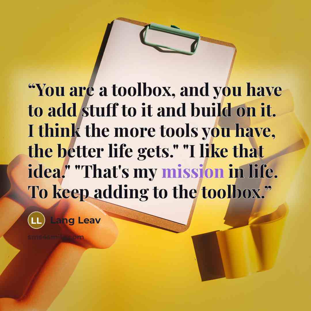 “You are a toolbox, and you have to add stuff to it and build on it. I think the more tools you have, the better life gets." "I like that idea." "That's my mission in life. To keep adding to the toolbox.” quote by Lang Leav