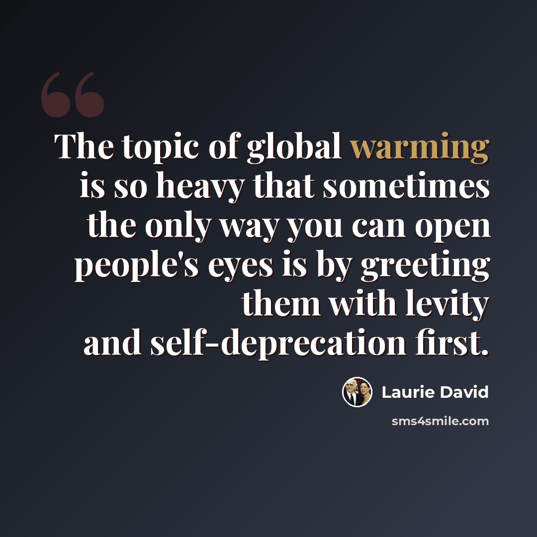 “The topic of global warming is so heavy that sometimes the only way you can open people's eyes is by greeting them with levity and self-deprecation first.” quote by Laurie David