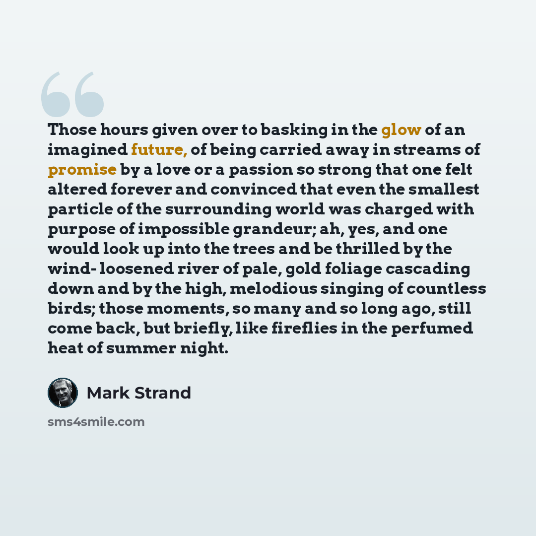 “Those hours given over to basking in the glow of an imagined future, of being carried away in streams of promise by a love or a passion so strong that one felt altered forever and convinced that even the smallest particle of the surrounding world was charged with purpose of impossible grandeur…” quote by Mark Strand