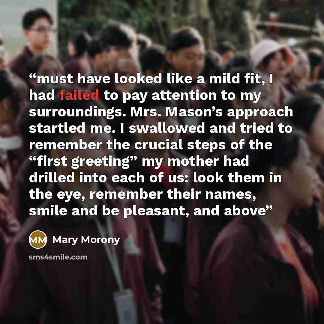 “must have looked like a mild fit, I had failed to pay attention to my surroundings. Mrs. Mason’s approach startled me. I swallowed and tried to remember the crucial steps of the “first greeting” my mother had drilled into each of us: look them in the eye, remember their names, smile and be…” quote by Mary Morony