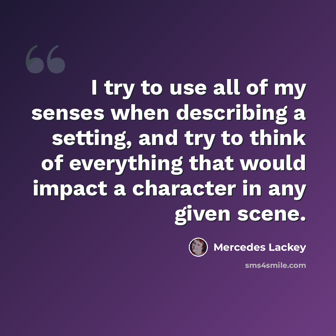 “I try to use all of my senses when describing a setting, and try to think of everything that would impact a character in any given scene.” quote by Mercedes Lackey