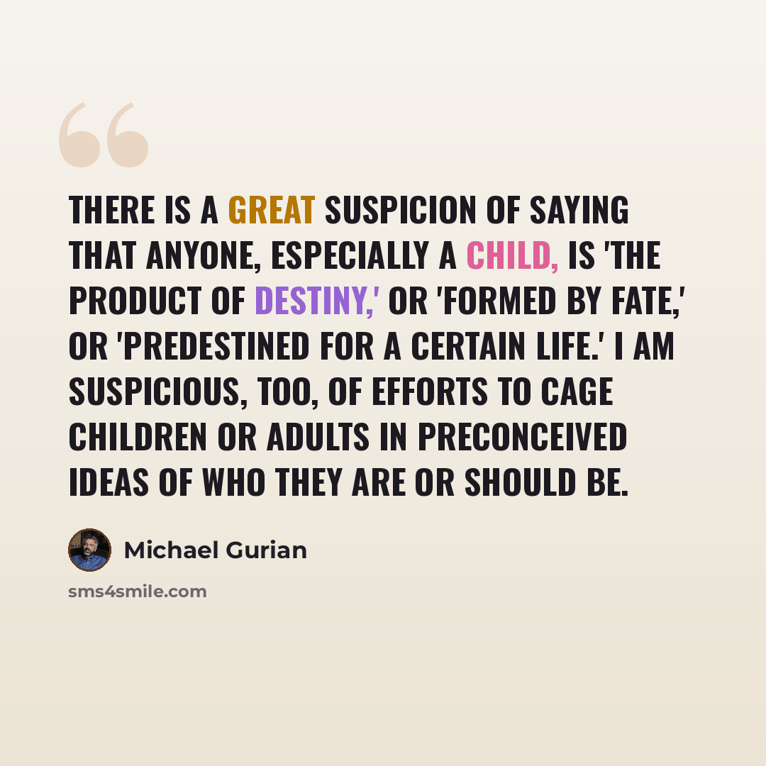“There is a great suspicion of saying that anyone, especially a child, is 'the product of destiny,' or 'formed by fate,' or 'predestined for a certain life.' I am suspicious, too, of efforts to cage children or adults in preconceived ideas of who they are or should be.” quote by Michael Gurian