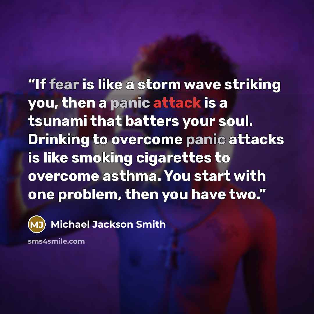 “If fear is like a storm wave striking you, then a panic attack is a tsunami that batters your soul. Drinking to overcome panic attacks is like smoking cigarettes to overcome asthma. You start with one problem, then you have two.” quote by Michael Jackson Smith