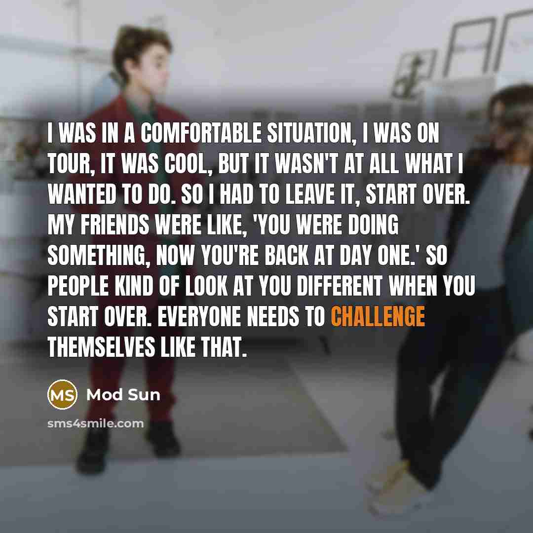 “I was in a comfortable situation, I was on tour, it was cool, but it wasn't at all what I wanted to do. So I had to leave it, start over. My friends were like, 'You were doing something, now you're back at day one.' So people kind of look at you different when you start over. Everyone needs to…” quote by Mod Sun