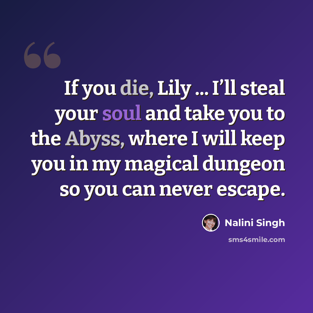 “If you die, Lily ... I’ll steal your soul and take you to the Abyss, where I will keep you in my magical dungeon so you can never escape.” quote by Nalini Singh