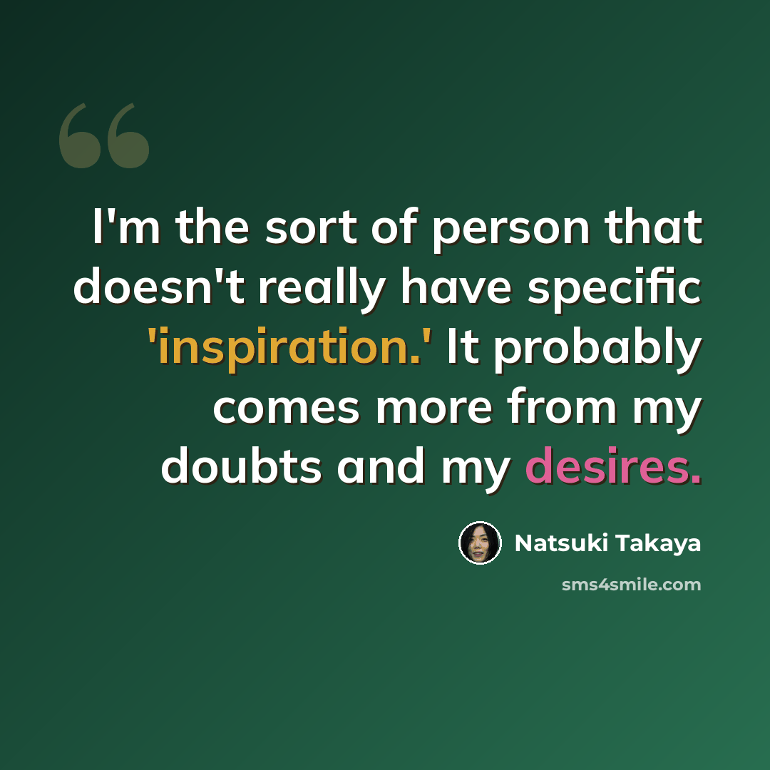 “I'm the sort of person that doesn't really have specific 'inspiration.' It probably comes more from my doubts and my desires.” quote by Natsuki Takaya