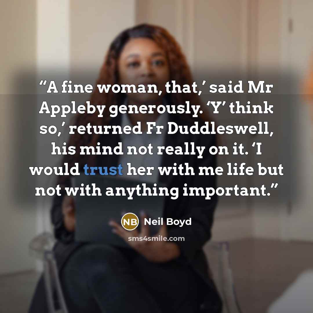 “A fine woman, that,’ said Mr Appleby generously. ‘Y’ think so,’ returned Fr Duddleswell, his mind not really on it. ‘I would trust her with me life but not with anything important.” quote by Neil Boyd