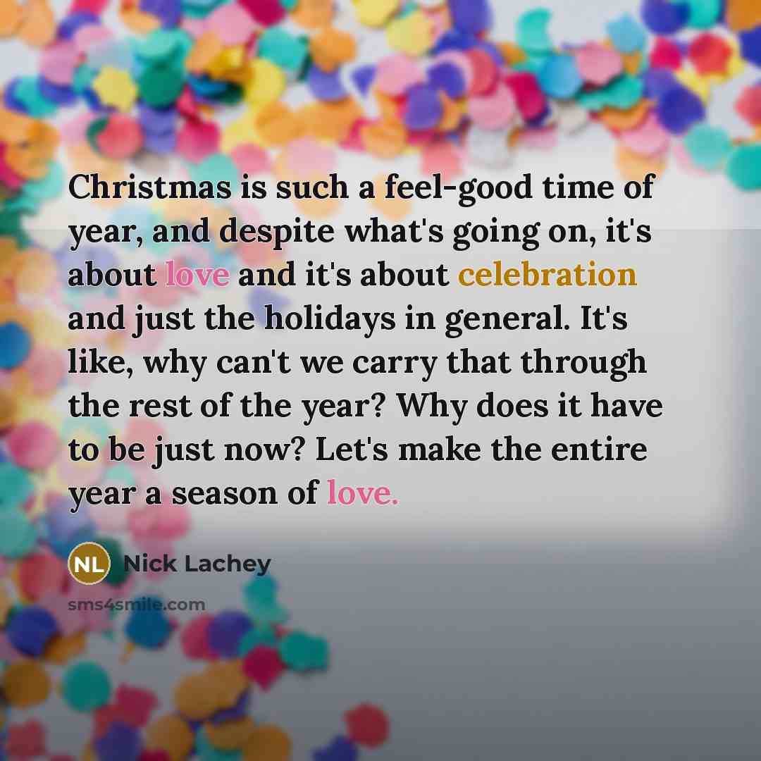 “Christmas is such a feel-good time of year, and despite what's going on, it's about love and it's about celebration and just the holidays in general. It's like, why can't we carry that through the rest of the year? Why does it have to be just now? Let's make the entire year a season of love.” quote by Nick Lachey