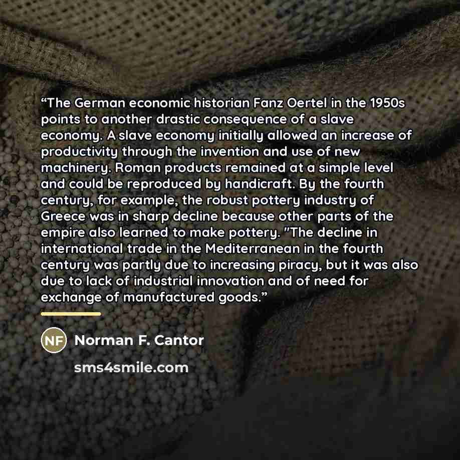 “The German economic historian Fanz Oertel in the 1950s points to another drastic consequence of a slave economy. A slave economy initially allowed an increase of productivity through the invention and use of new machinery. Roman products remained at a simple level and could be reproduced by…” quote by Norman F. Cantor