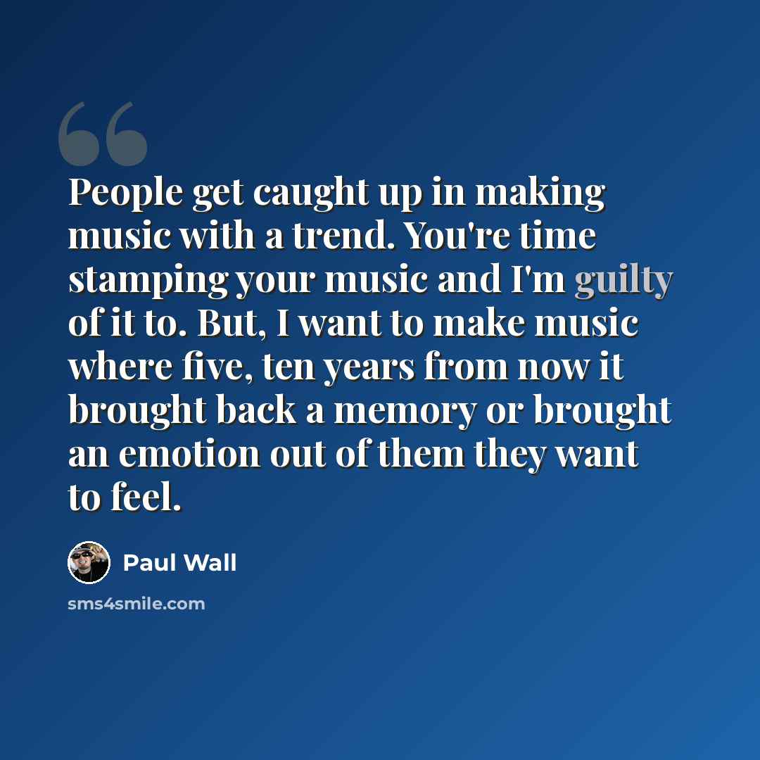 “People get caught up in making music with a trend. You're time stamping your music and I'm guilty of it to. But, I want to make music where five, ten years from now it brought back a memory or brought an emotion out of them they want to feel.” quote by Paul Wall