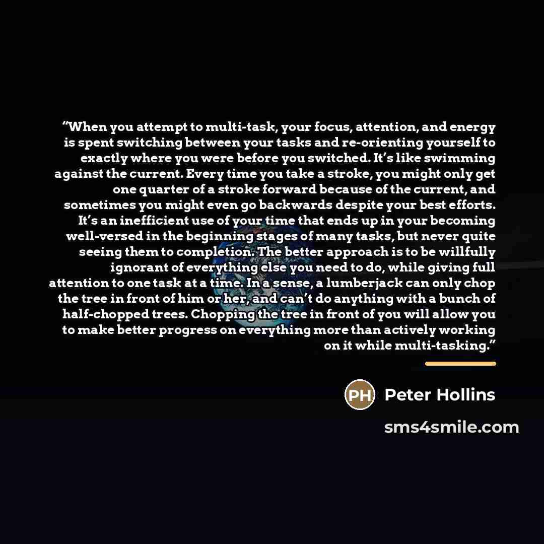 “When you attempt to multi-task, your focus, attention, and energy is spent switching between your tasks and re-orienting yourself to exactly where you were before you switched. It’s like swimming against the current. Every time you take a stroke, you might only get one quarter of a stroke forward…” quote by Peter Hollins
