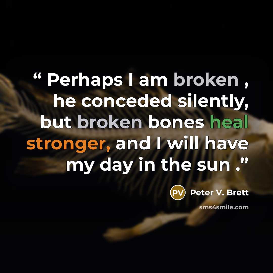 “Perhaps I am broken , he conceded silently, but broken bones heal stronger, and I will have my day in the sun .” quote by Peter V. Brett