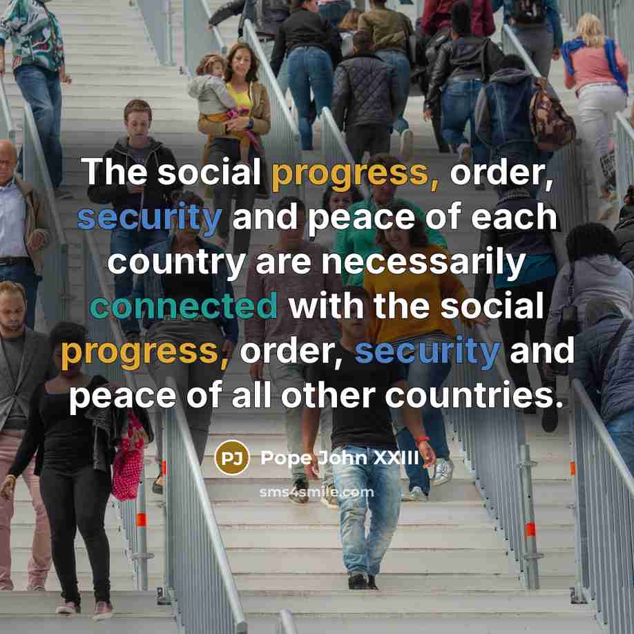 “The social progress, order, security and peace of each country are necessarily connected with the social progress, order, security and peace of all other countries.” quote by Pope John XXIII