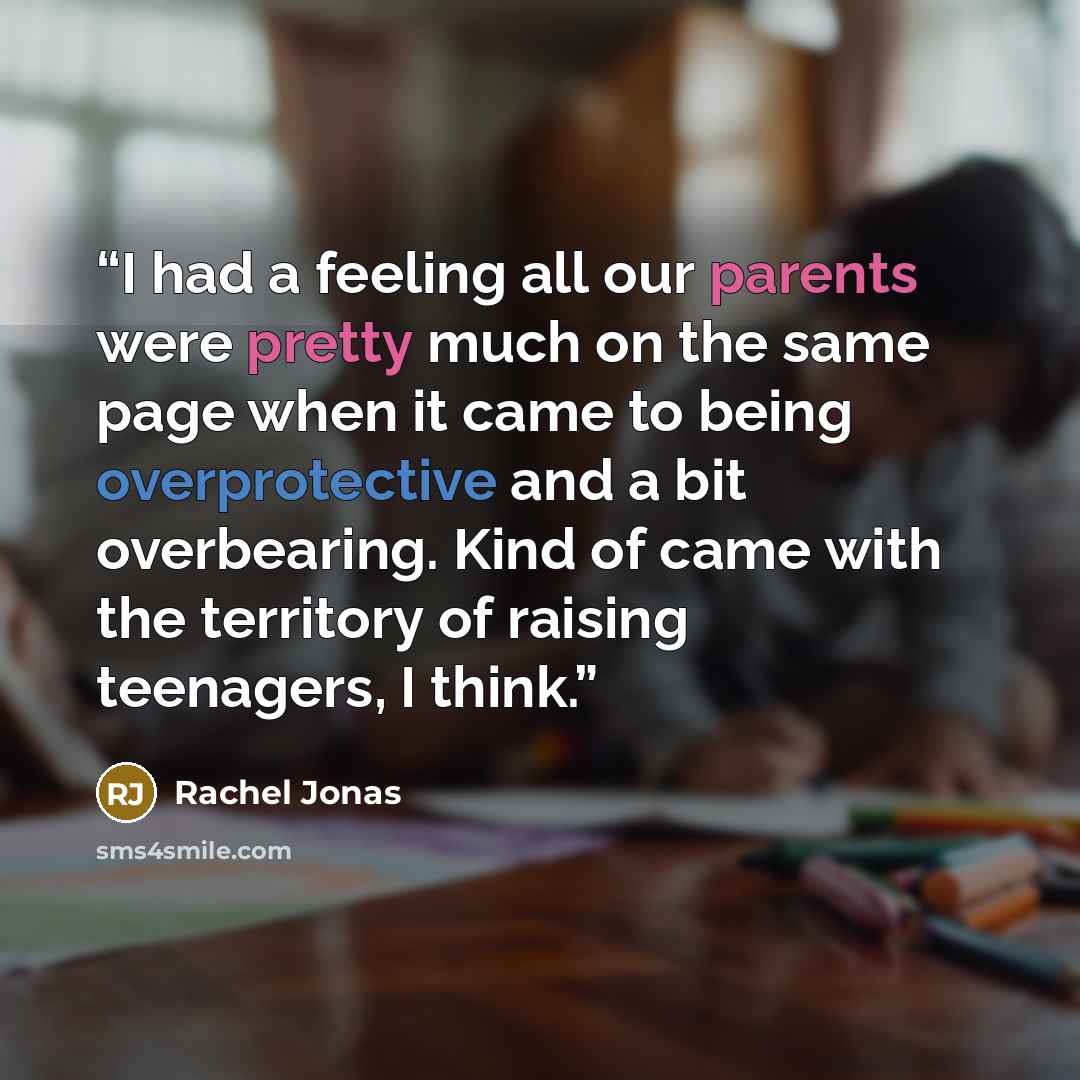 “I had a feeling all our parents were pretty much on the same page when it came to being overprotective and a bit overbearing. Kind of came with the territory of raising teenagers, I think.” quote by Rachel Jonas