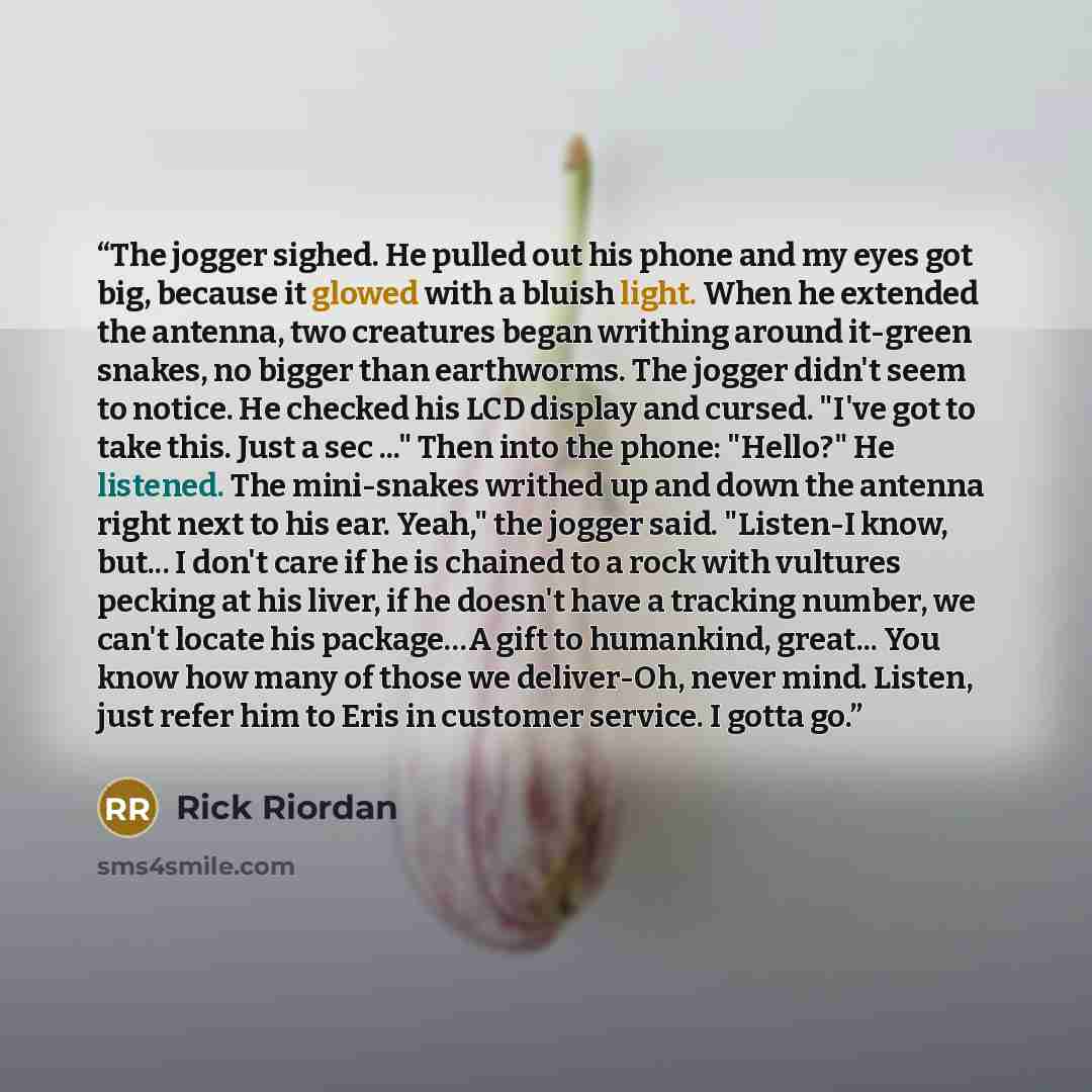 “The jogger sighed. He pulled out his phone and my eyes got big, because it glowed with a bluish light. When he extended the antenna, two creatures began writhing around it-green snakes, no bigger than earthworms. The jogger didn't seem to notice. He checked his LCD display and cursed. "I've got to…” quote by Rick Riordan