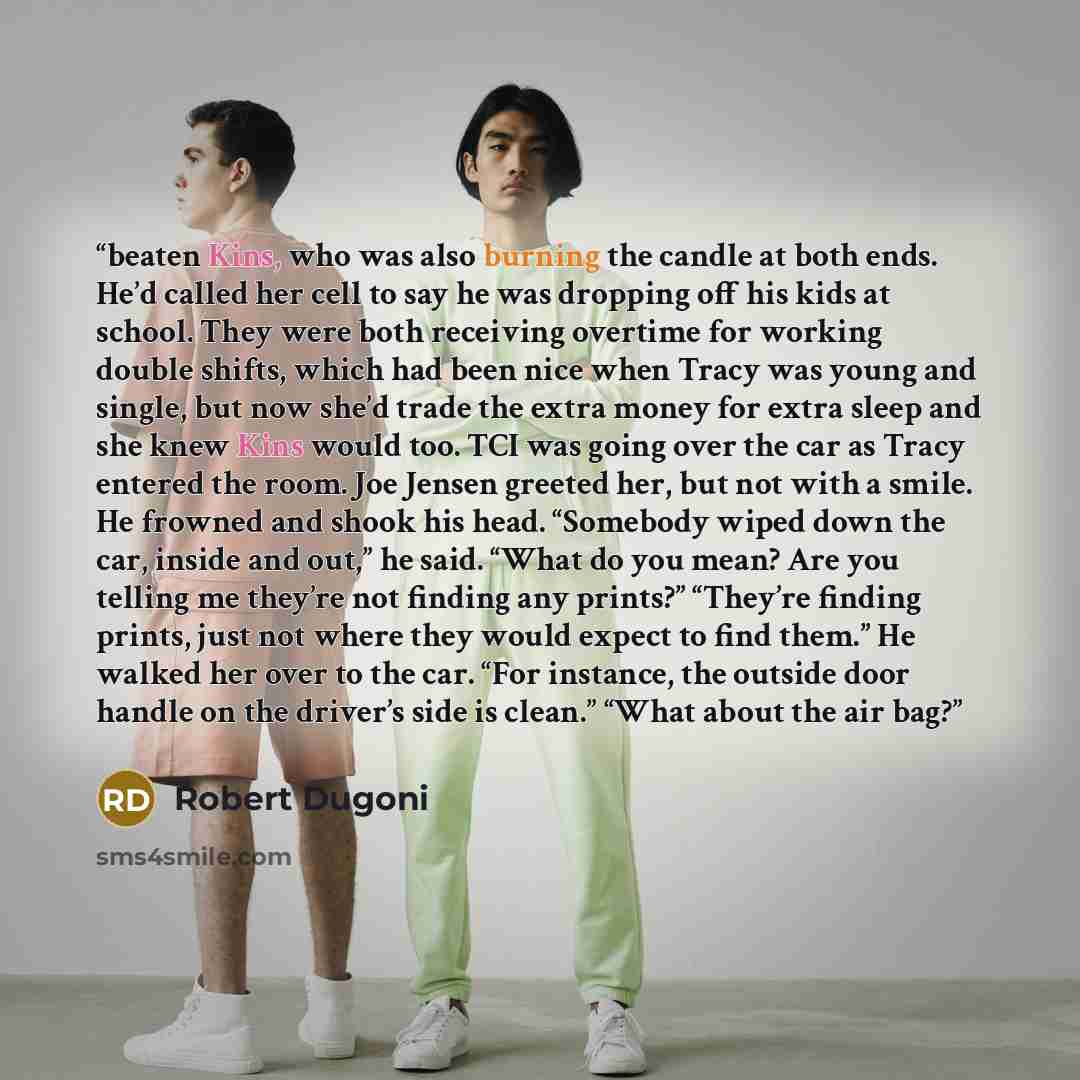 “beaten Kins, who was also burning the candle at both ends. He’d called her cell to say he was dropping off his kids at school. They were both receiving overtime for working double shifts, which had been nice when Tracy was young and single, but now she’d trade the extra money for extra sleep and…” quote by Robert Dugoni