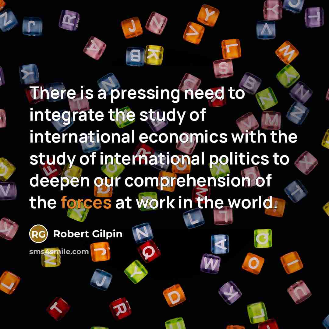 “There is a pressing need to integrate the study of international economics with the study of international politics to deepen our comprehension of the forces at work in the world.” quote by Robert Gilpin