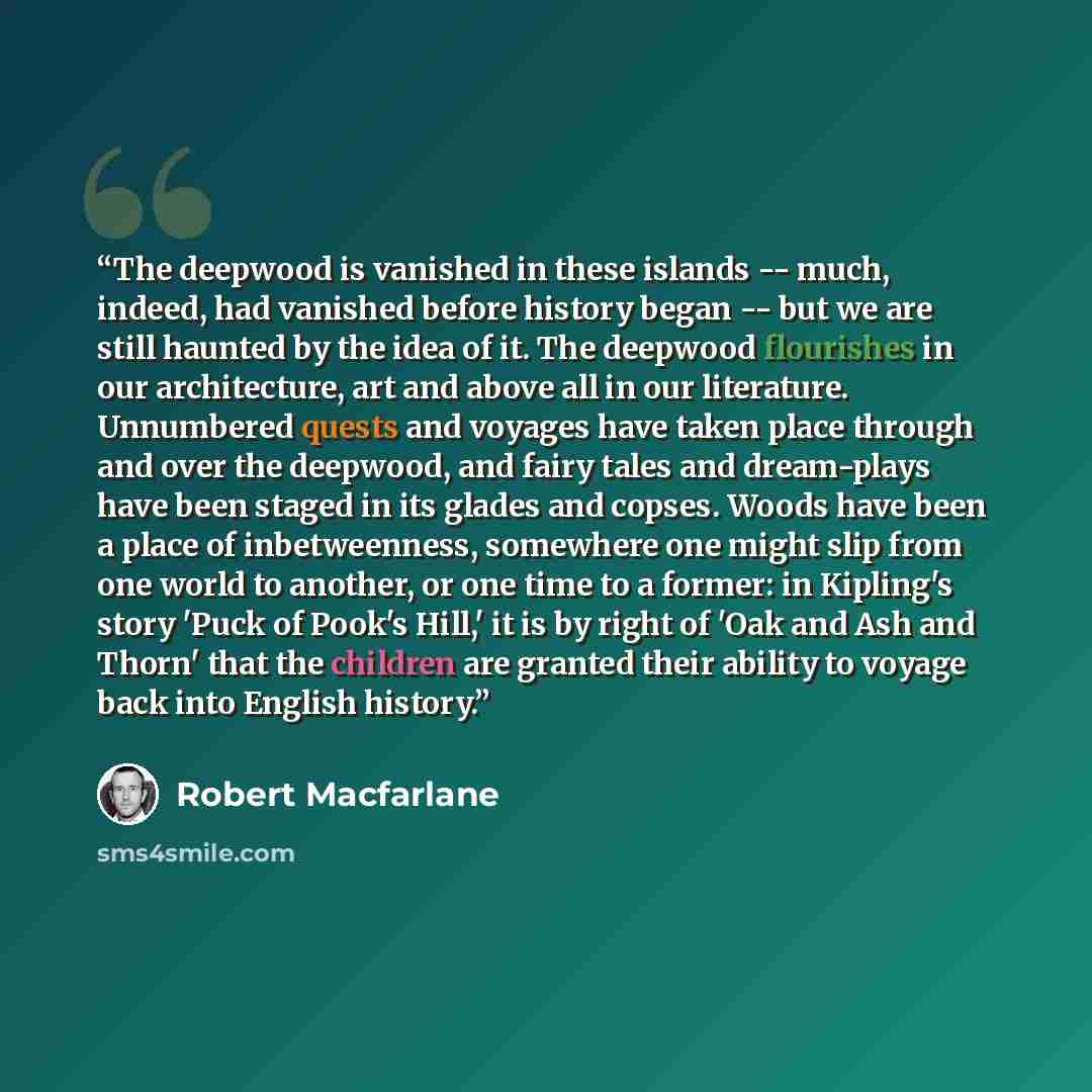 “The deepwood is vanished in these islands -- much, indeed, had vanished before history began -- but we are still haunted by the idea of it. The deepwood flourishes in our architecture, art and above all in our literature. Unnumbered quests and voyages have taken place through and over the…” quote by Robert Macfarlane