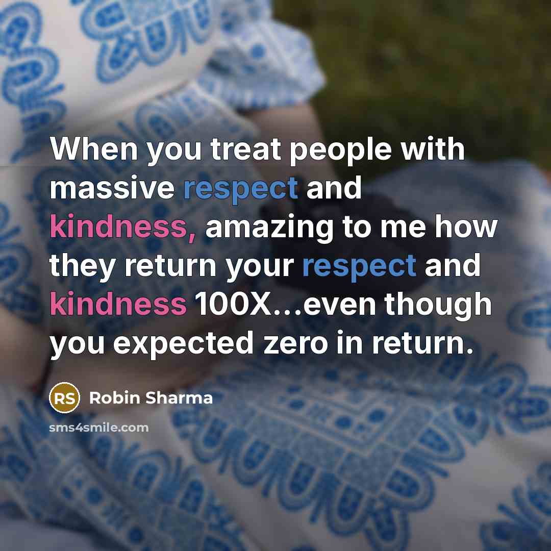 “When you treat people with massive respect and kindness, amazing to me how they return your respect and kindness 100X...even though you expected zero in return.” quote by Robin Sharma